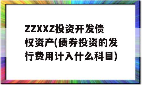 ZZXXZ投资开发债权资产(债券投资的发行费用计入什么科目)