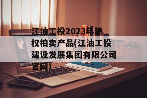 江油工投2023年债权拍卖产品(江油工投建设发展集团有限公司官网)