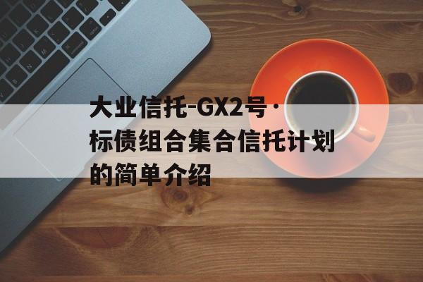 大业信托-GX2号·标债组合集合信托计划的简单介绍