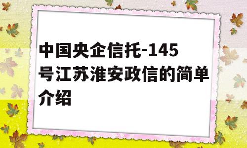 中国央企信托-145号江苏淮安政信的简单介绍