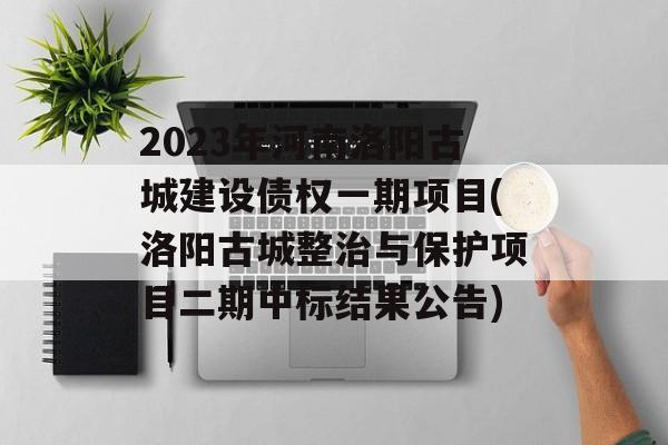 2023年河南洛阳古城建设债权一期项目(洛阳古城整治与保护项目二期中标结果公告)