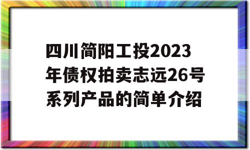 四川简阳工投2023年债权拍卖志远26号系列产品的简单介绍