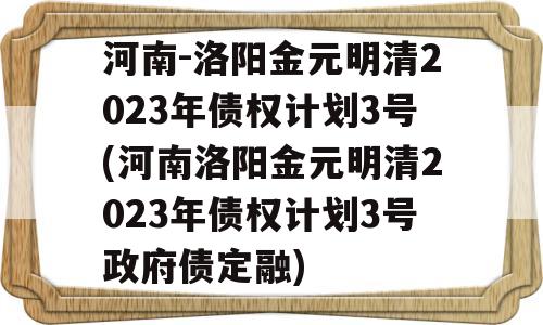 河南-洛阳金元明清2023年债权计划3号(河南洛阳金元明清2023年债权计划3号政府债定融)