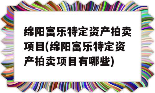 绵阳富乐特定资产拍卖项目(绵阳富乐特定资产拍卖项目有哪些)