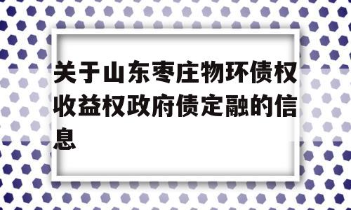 关于山东枣庄物环债权收益权政府债定融的信息