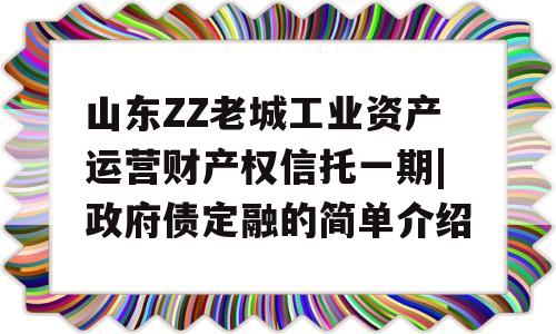 山东ZZ老城工业资产运营财产权信托一期|政府债定融的简单介绍