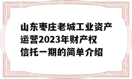 山东枣庄老城工业资产运营2023年财产权信托一期的简单介绍