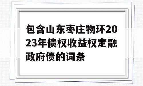 包含山东枣庄物环2023年债权收益权定融政府债的词条