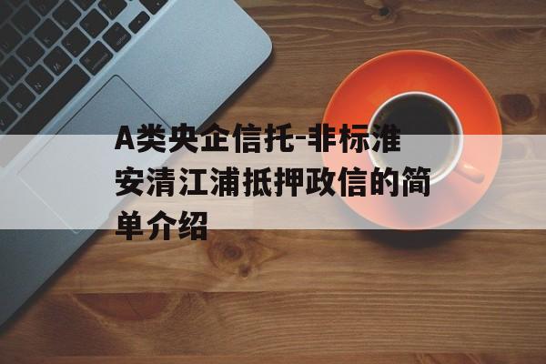 A类央企信托-非标淮安清江浦抵押政信的简单介绍