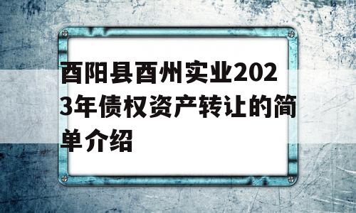 酉阳县酉州实业2023年债权资产转让的简单介绍