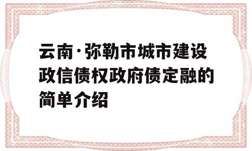 云南·弥勒市城市建设政信债权政府债定融的简单介绍