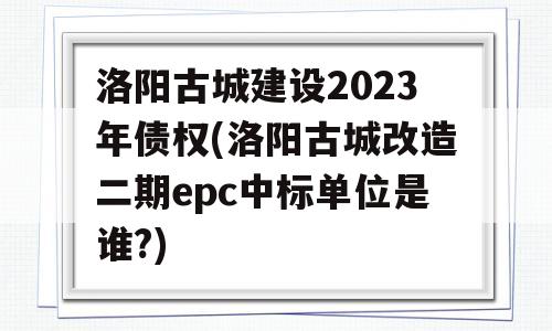 洛阳古城建设2023年债权(洛阳古城改造二期epc中标单位是谁?)