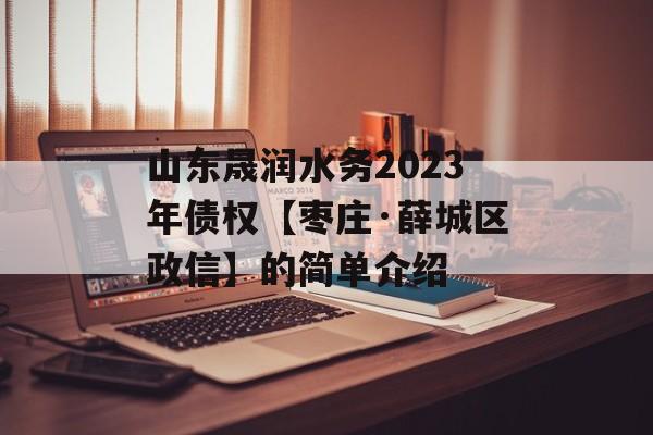 山东晟润水务2023年债权【枣庄·薛城区政信】的简单介绍