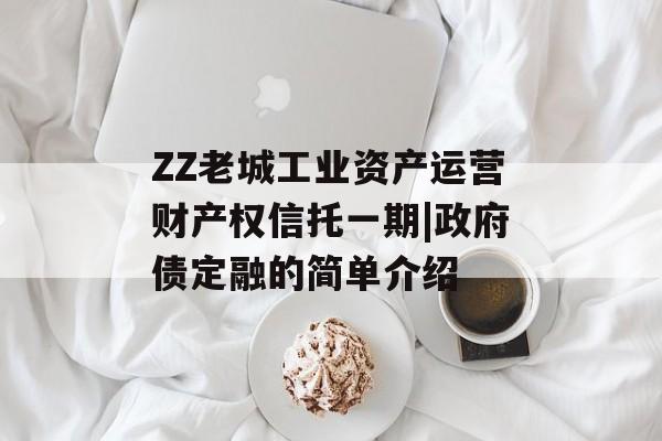 ZZ老城工业资产运营财产权信托一期|政府债定融的简单介绍