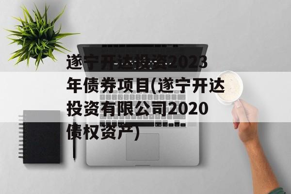 遂宁开达投资2023年债券项目(遂宁开达投资有限公司2020债权资产)