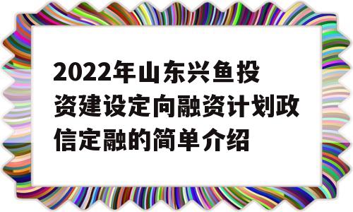 2022年山东兴鱼投资建设定向融资计划政信定融的简单介绍