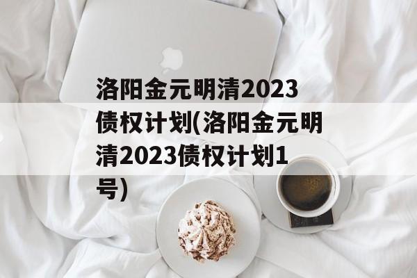 洛阳金元明清2023债权计划(洛阳金元明清2023债权计划1号)