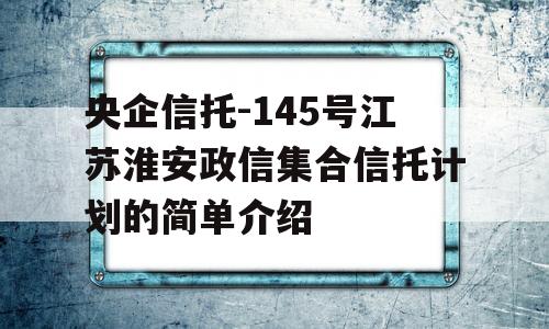 央企信托-145号江苏淮安政信集合信托计划的简单介绍