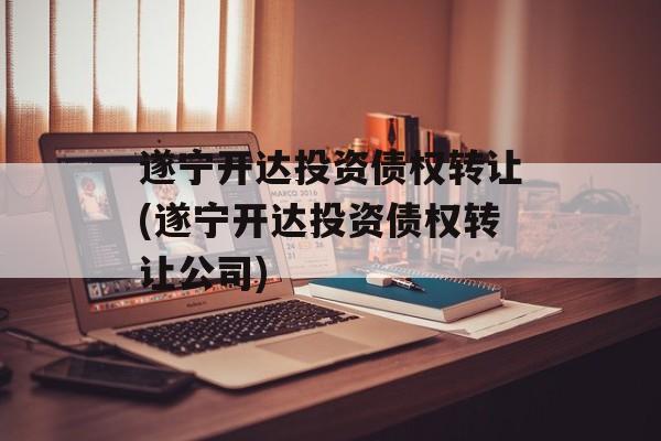 遂宁开达投资债权转让(遂宁开达投资债权转让公司)