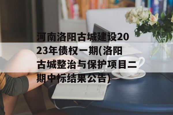 河南洛阳古城建设2023年债权一期(洛阳古城整治与保护项目二期中标结果公告)