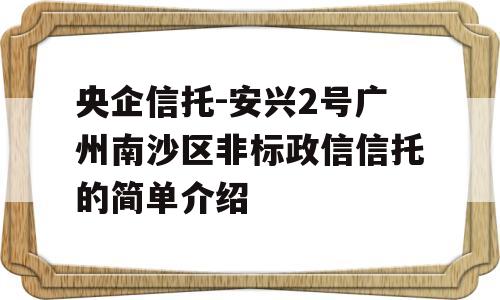 央企信托-安兴2号广州南沙区非标政信信托的简单介绍