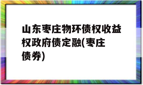 山东枣庄物环债权收益权政府债定融(枣庄 债券)