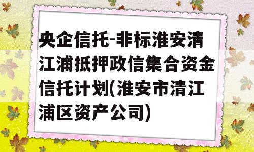 央企信托-非标淮安清江浦抵押政信集合资金信托计划(淮安市清江浦区资产公司)