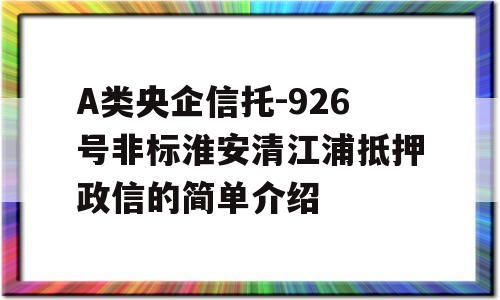 A类央企信托-926号非标淮安清江浦抵押政信的简单介绍