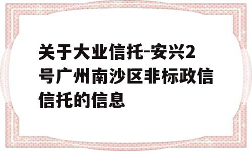 关于大业信托-安兴2号广州南沙区非标政信信托的信息