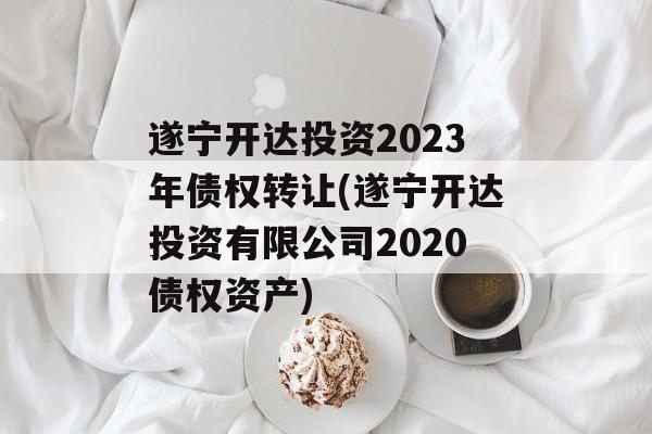 遂宁开达投资2023年债权转让(遂宁开达投资有限公司2020债权资产)