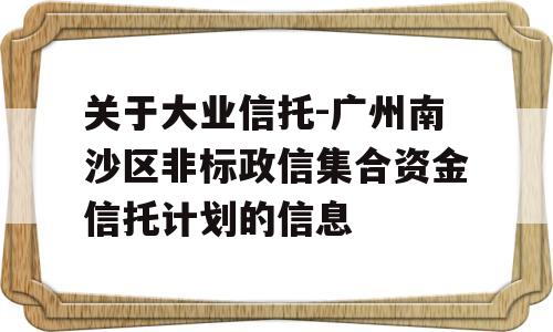 关于大业信托-广州南沙区非标政信集合资金信托计划的信息