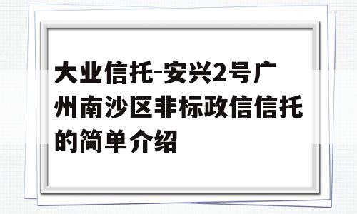 大业信托-安兴2号广州南沙区非标政信信托的简单介绍