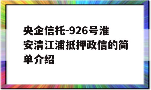 央企信托-926号淮安清江浦抵押政信的简单介绍