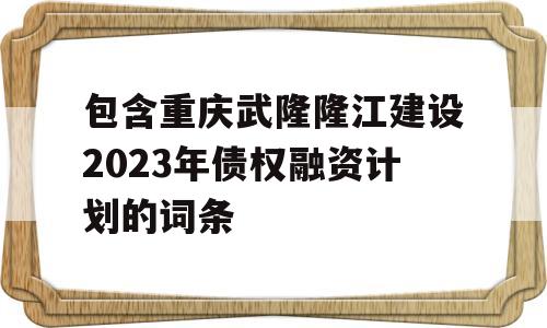 包含重庆武隆隆江建设2023年债权融资计划的词条