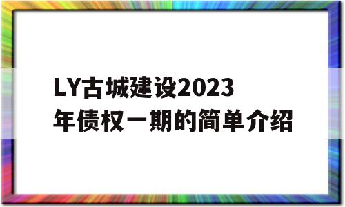 LY古城建设2023年债权一期的简单介绍