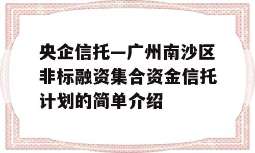 央企信托—广州南沙区非标融资集合资金信托计划的简单介绍