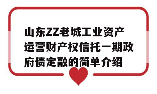 山东ZZ老城工业资产运营财产权信托一期政府债定融的简单介绍