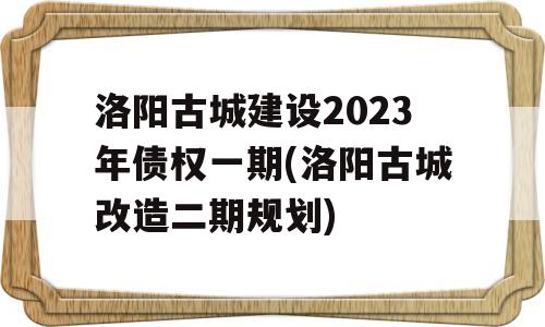 洛阳古城建设2023年债权一期(洛阳古城改造二期规划)