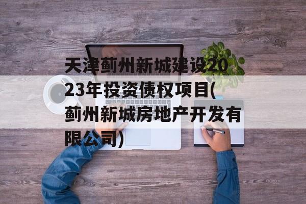 天津蓟州新城建设2023年投资债权项目(蓟州新城房地产开发有限公司)