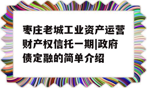 枣庄老城工业资产运营财产权信托一期|政府债定融的简单介绍