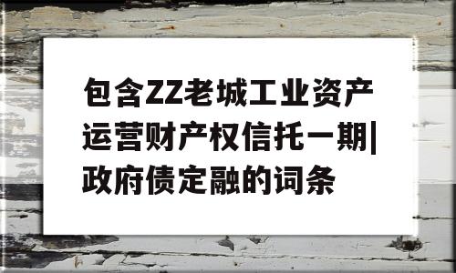 包含ZZ老城工业资产运营财产权信托一期|政府债定融的词条