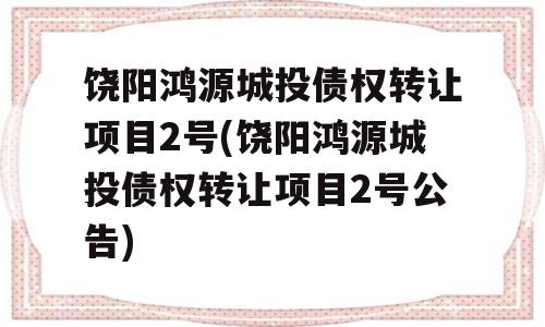 饶阳鸿源城投债权转让项目2号(饶阳鸿源城投债权转让项目2号公告)