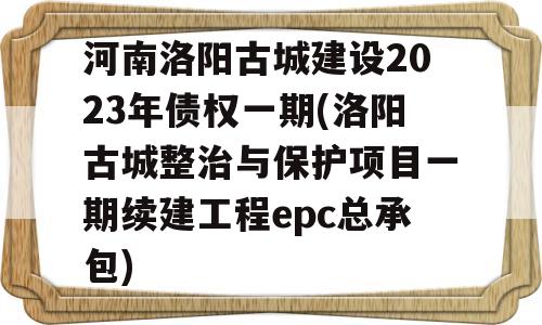 河南洛阳古城建设2023年债权一期(洛阳古城整治与保护项目一期续建工程epc总承包)