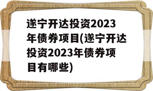 遂宁开达投资2023年债券项目(遂宁开达投资2023年债券项目有哪些)