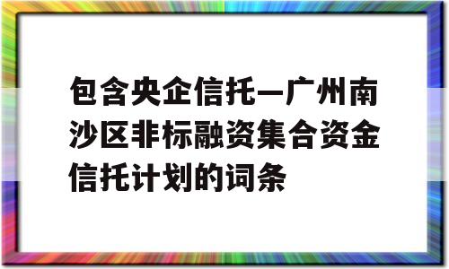 包含央企信托—广州南沙区非标融资集合资金信托计划的词条