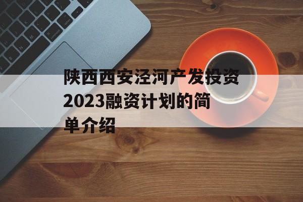 陕西西安泾河产发投资2023融资计划的简单介绍