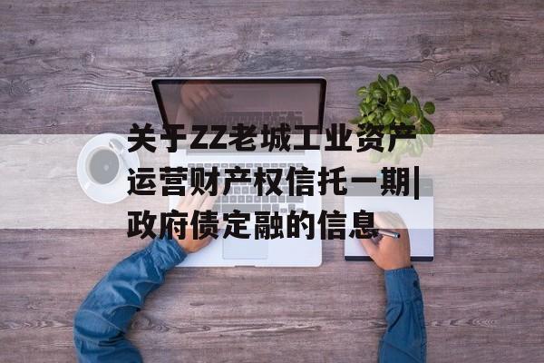 关于ZZ老城工业资产运营财产权信托一期|政府债定融的信息