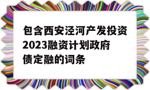 包含西安泾河产发投资2023融资计划政府债定融的词条