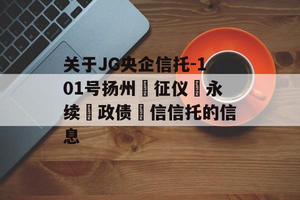 关于JG央企信托-101号扬州‮征仪‬永续‮政债‬信信托的信息