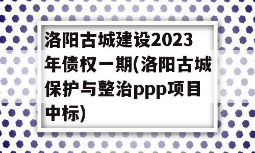 洛阳古城建设2023年债权一期(洛阳古城保护与整治ppp项目中标)